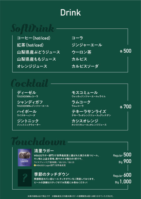 ●ドリンクメニュー 各500円
コーヒー、紅茶、山梨県産ぶどうジュース、山梨県産ももジュース、オレンジジュース、コーラ、ジンジャーエール、ウーロン茶、カルピス、カルピスソーダ

●カクテルメニュー 各700円
ディーゼル、シャンディガフ、ハイボール、ジントニック、モスコミュール、ラムコーク、テキーラサンライズ、カシスオレンジ

●八ヶ岳ビールタッチダウン
清里ラガー R500円／B900円
季節のタッチダウン R600円／B1,000円